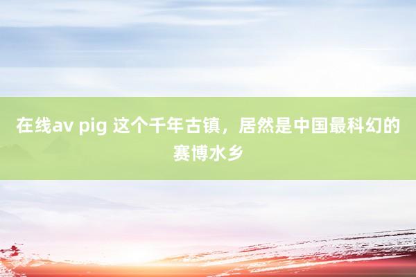 在线av pig 这个千年古镇，居然是中国最科幻的赛博水乡