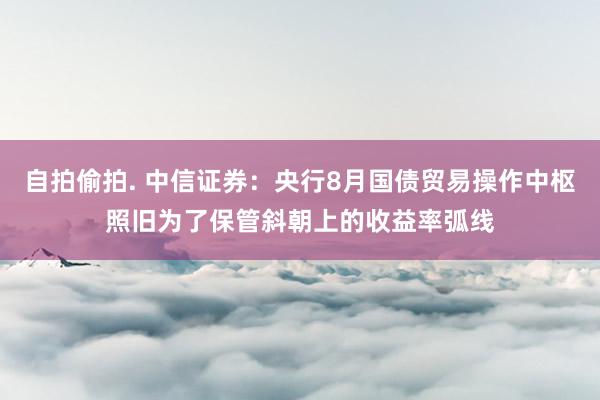 自拍偷拍. 中信证券：央行8月国债贸易操作中枢照旧为了保管斜朝上的收益率弧线