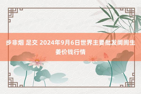 步非烟 足交 2024年9月6日世界主要批发阛阓生姜价钱行情