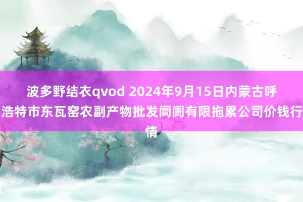 波多野结衣qvod 2024年9月15日内蒙古呼和浩特市东瓦窑农副产物批发阛阓有限拖累公司价钱行情