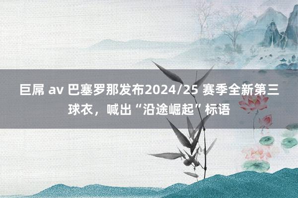 巨屌 av 巴塞罗那发布2024/25 赛季全新第三球衣，喊