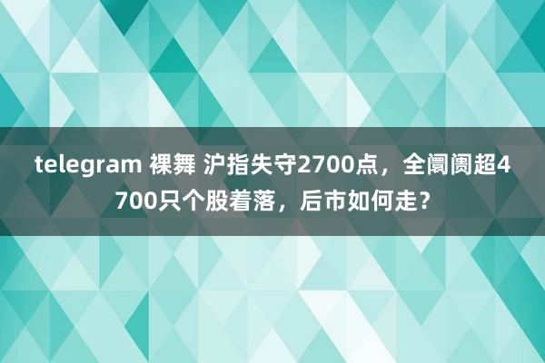 telegram 裸舞 沪指失守2700点，全阛阓超4700只个股着落，后市如何走？