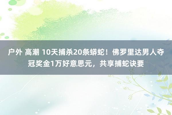 户外 高潮 10天捕杀20条蟒蛇！佛罗里达男人夺冠奖金1万好意思元，共享捕蛇诀要