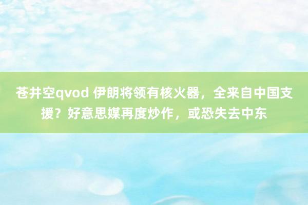 苍井空qvod 伊朗将领有核火器，全来自中国支援？好意思媒再度炒作，或恐失去中东