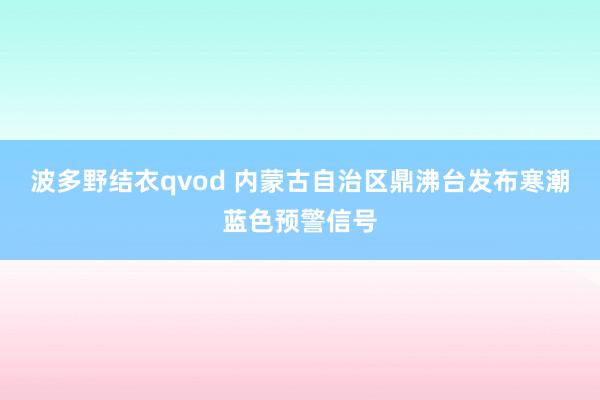 波多野结衣qvod 内蒙古自治区鼎沸台发布寒潮蓝色预警信号