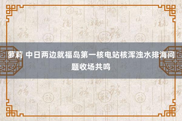 萝莉 中日两边就福岛第一核电站核浑浊水排海问题收场共鸣