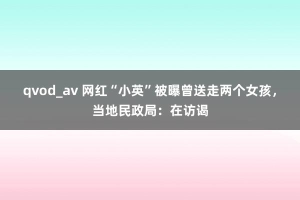 qvod_av 网红“小英”被曝曾送走两个女孩，当地民政局：在访谒