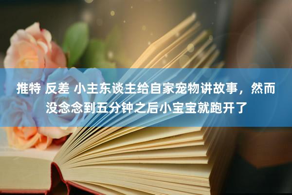 推特 反差 小主东谈主给自家宠物讲故事，然而没念念到五分钟之后小宝宝就跑开了