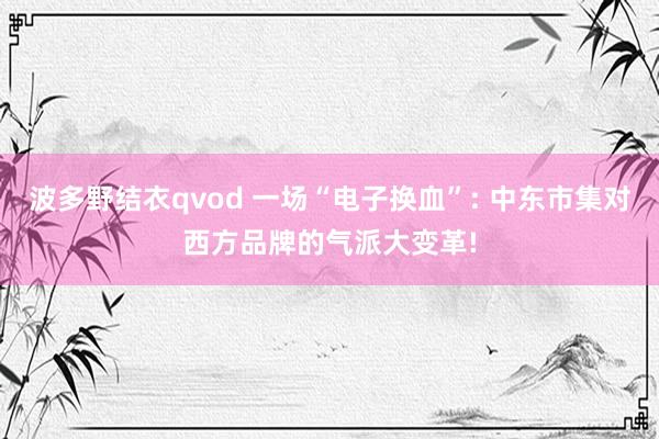 波多野结衣qvod 一场“电子换血”: 中东市集对西方品牌的气派大变革!