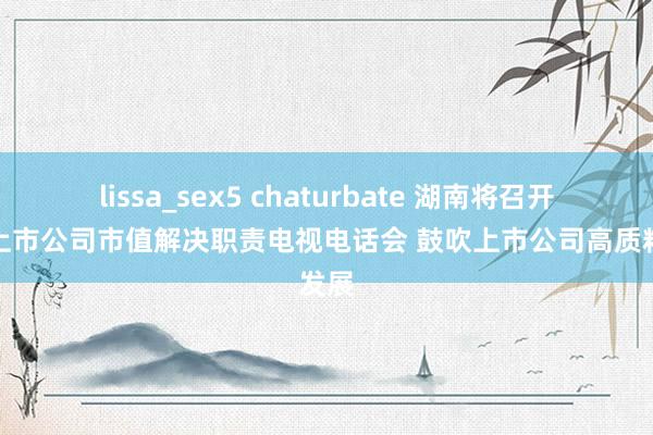 lissa_sex5 chaturbate 湖南将召开全省上市公司市值解决职责电视电话会 鼓吹上市公司高质料发展