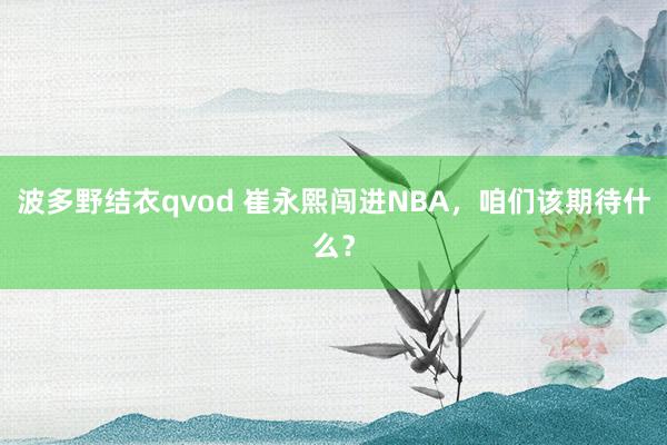 波多野结衣qvod 崔永熙闯进NBA，咱们该期待什么？