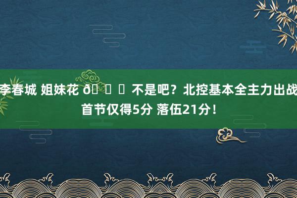 李春城 姐妹花 😅不是吧？北控基本全主力出战首节仅得5分 落伍21分！