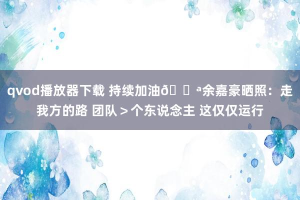 qvod播放器下载 持续加油💪余嘉豪晒照：走我方的路 团队＞个东说念主 这仅仅运行