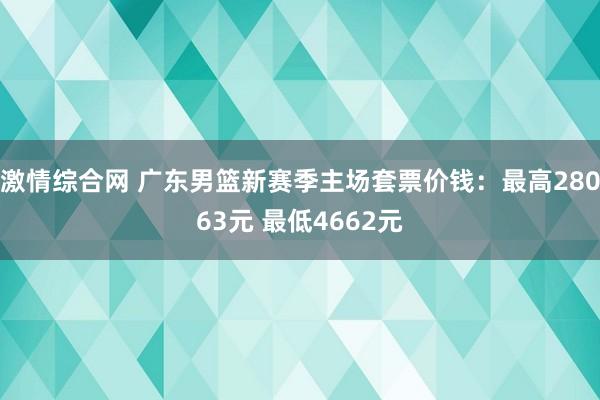 激情综合网 广东男篮新赛季主场套票价钱：最高28063元 最低4662元