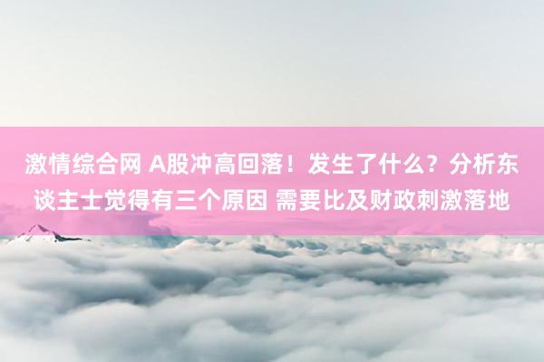 激情综合网 A股冲高回落！发生了什么？分析东谈主士觉得有三个原因 需要比及财政刺激落地