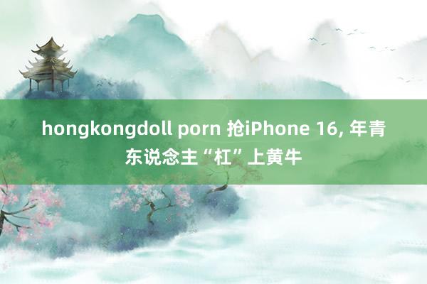 hongkongdoll porn 抢iPhone 16， 年青东说念主“杠”上黄牛