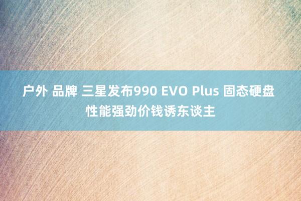 户外 品牌 三星发布990 EVO Plus 固态硬盘 性能强劲价钱诱东谈主