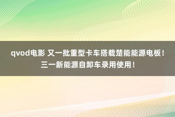 qvod电影 又一批重型卡车搭载楚能能源电板！三一新能源自卸车录用使用！