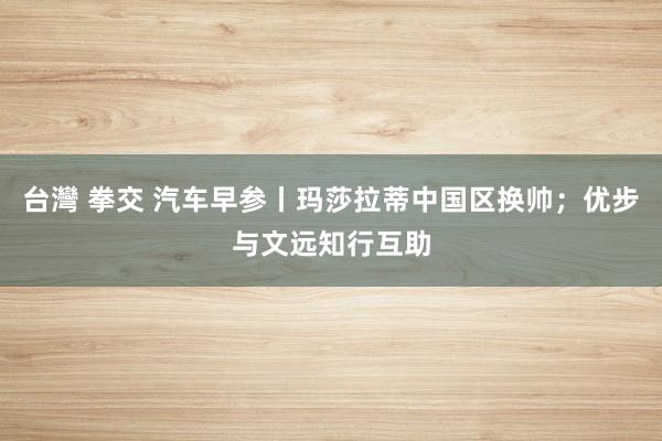 台灣 拳交 汽车早参丨玛莎拉蒂中国区换帅；优步与文远知行互助