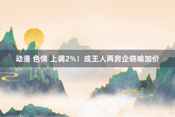 动漫 色情 上调2%！成王人两房企晓喻加价