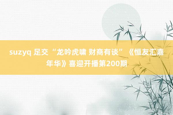 suzyq 足交 “龙吟虎啸 财商有谈” 《恒友汇嘉年华》喜迎开播第200期