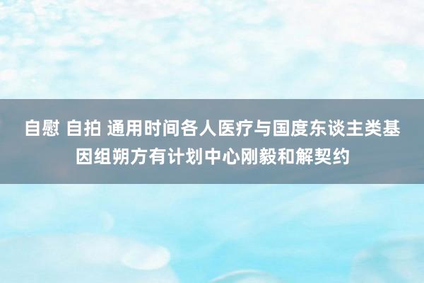 自慰 自拍 通用时间各人医疗与国度东谈主类基因组朔方有计划中心刚毅和解契约