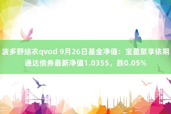 波多野结衣qvod 9月26日基金净值：宝盈聚享依期通达债券最新净值1.0355，跌0.05%