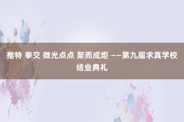 推特 拳交 微光点点 聚而成炬 ——第九届求真学校结业典礼