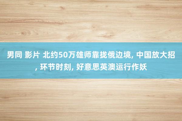 男同 影片 北约50万雄师靠拢俄边境， 中国放大招， 环节时刻， 好意思英澳运行作妖