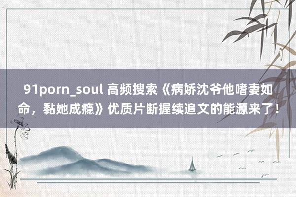 91porn_soul 高频搜索《病娇沈爷他嗜妻如命，黏她成瘾》优质片断握续追文的能源来了！