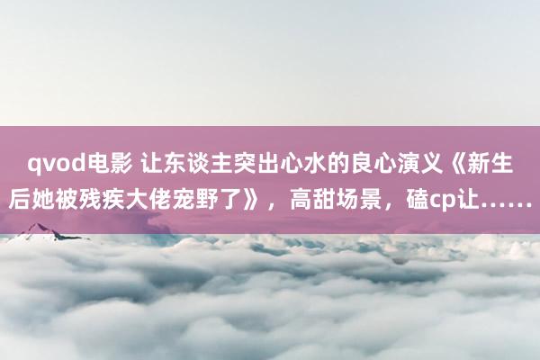 qvod电影 让东谈主突出心水的良心演义《新生后她被残疾大佬宠野了》，高甜场景，磕cp让……