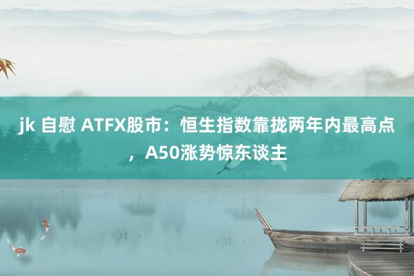 jk 自慰 ATFX股市：恒生指数靠拢两年内最高点，A50涨势惊东谈主