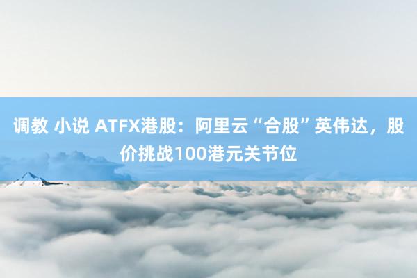 调教 小说 ATFX港股：阿里云“合股”英伟达，股价挑战100港元关节位