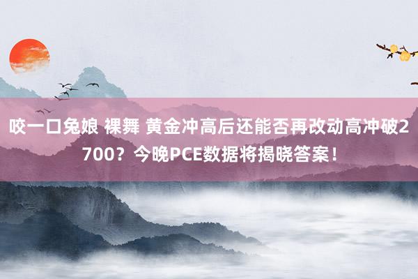 咬一口兔娘 裸舞 黄金冲高后还能否再改动高冲破2700？今晚PCE数据将揭晓答案！