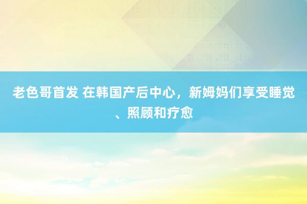 老色哥首发 在韩国产后中心，新姆妈们享受睡觉、照顾和疗愈