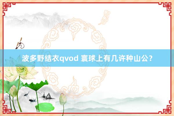 波多野结衣qvod 寰球上有几许种山公？