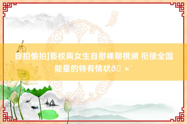 自拍偷拍]藝校兩女生自慰裸聊視頻 衔接全国能量的特有情状🫴