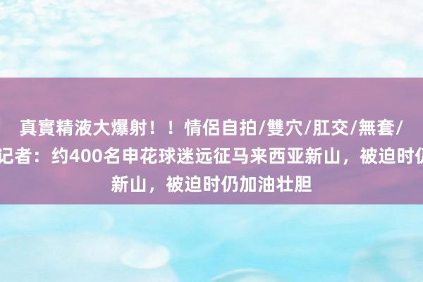 真實精液大爆射！！情侶自拍/雙穴/肛交/無套/大量噴精 记者：约400名申花球迷远征马来西亚新山，被迫时仍加油壮胆