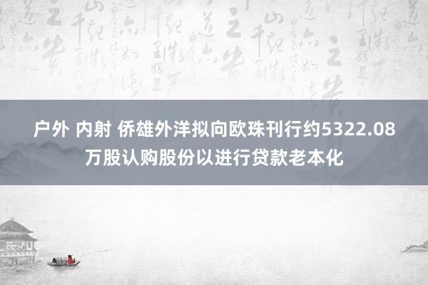 户外 内射 侨雄外洋拟向欧珠刊行约5322.08万股认购股份以进行贷款老本化