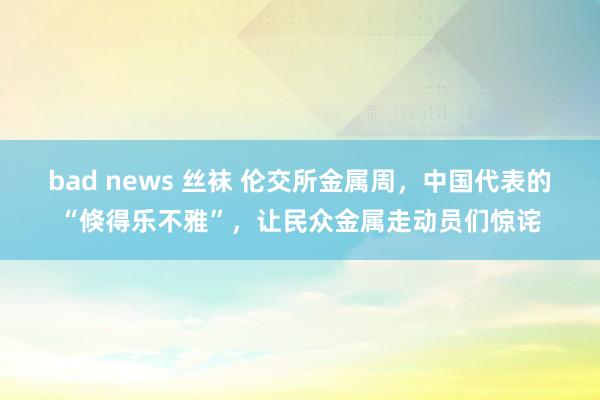 bad news 丝袜 伦交所金属周，中国代表的“倏得乐不雅”，让民众金属走动员们惊诧