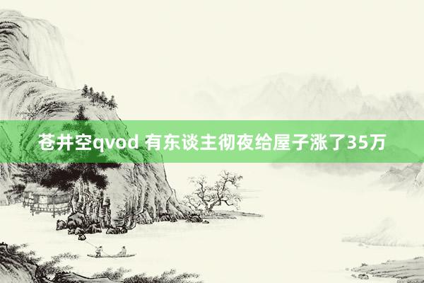 苍井空qvod 有东谈主彻夜给屋子涨了35万