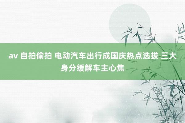 av 自拍偷拍 电动汽车出行成国庆热点选拔 三大身分缓解车主心焦