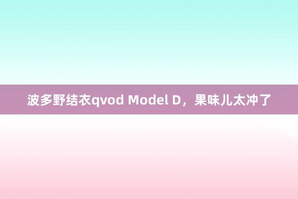 波多野结衣qvod Model D，果味儿太冲了