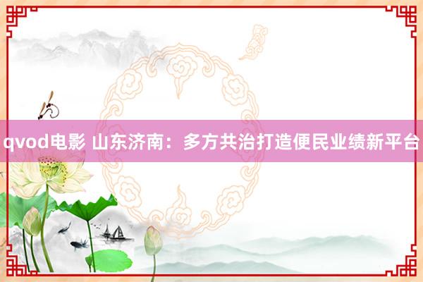 qvod电影 山东济南：多方共治打造便民业绩新平台