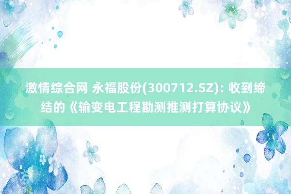 激情综合网 永福股份(300712.SZ): 收到缔结的《输变电工程勘测推测打算协议》