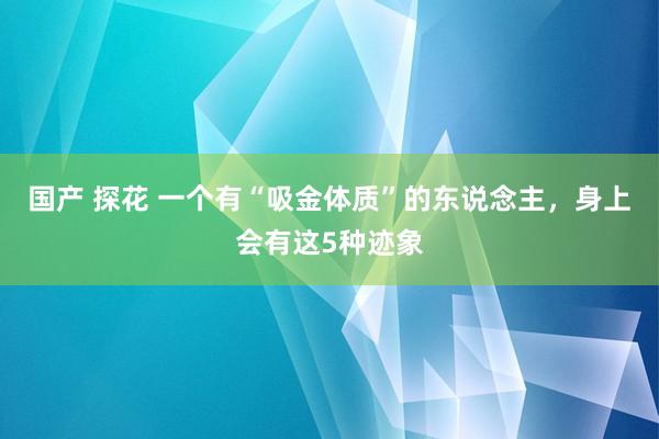 国产 探花 一个有“吸金体质”的东说念主，身上会有这5种迹象