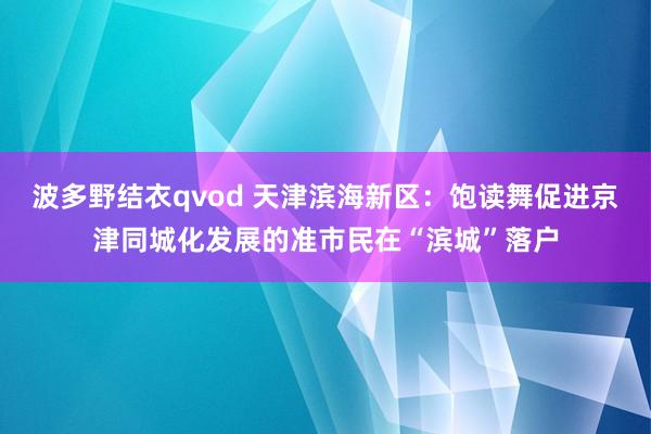 波多野结衣qvod 天津滨海新区：饱读舞促进京津同城化发展的准市民在“滨城”落户