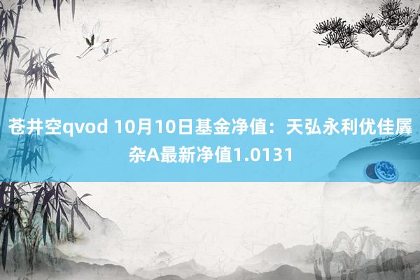 苍井空qvod 10月10日基金净值：天弘永利优佳羼杂A最新净值1.0131