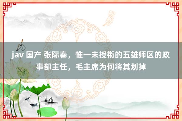 jav 国产 张际春，惟一未授衔的五雄师区的政事部主任，毛主席为何将其划掉