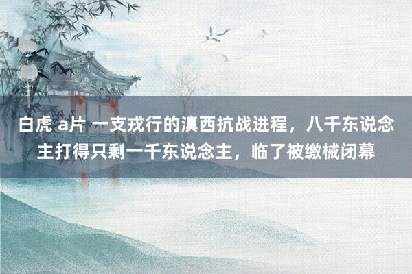 白虎 a片 一支戎行的滇西抗战进程，八千东说念主打得只剩一千东说念主，临了被缴械闭幕